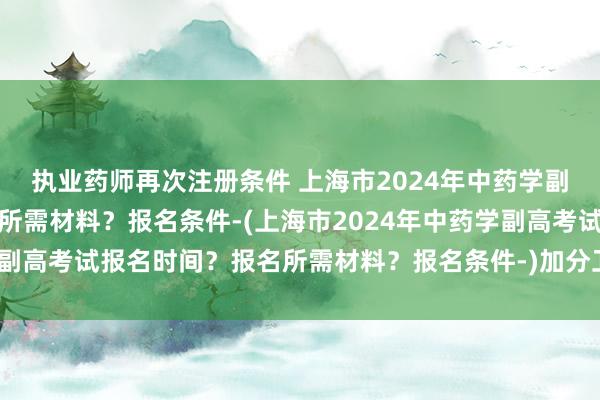 执业药师再次注册条件 上海市2024年中药学副高考试报名时间？报名所需材料？报名条件-(上海市2024年中药学副高考试报名时间？报名所需材料？报名条件-)加分卫生职称考试成绩