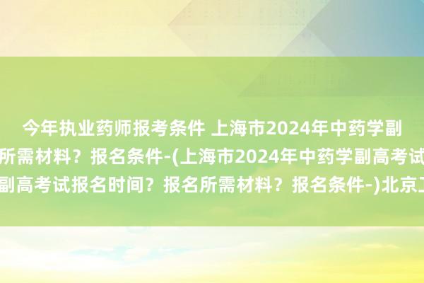 今年执业药师报考条件 上海市2024年中药学副高考试报名时间？报名所需材料？报名条件-(上海市2024年中药学副高考试报名时间？报名所需材料？报名条件-)北京卫生职称考试取消