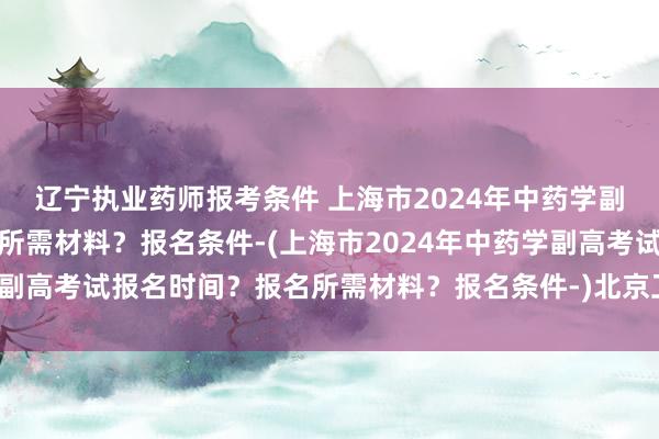 辽宁执业药师报考条件 上海市2024年中药学副高考试报名时间？报名所需材料？报名条件-(上海市2024年中药学副高考试报名时间？报名所需材料？报名条件-)北京卫生职称考试培训