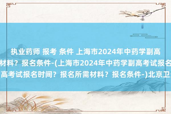 执业药师 报考 条件 上海市2024年中药学副高考试报名时间？报名所需材料？报名条件-(上海市2024年中药学副高考试报名时间？报名所需材料？报名条件-)北京卫生职称考试延期