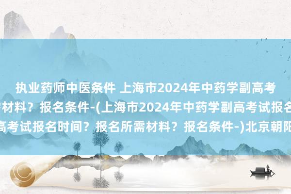 执业药师中医条件 上海市2024年中药学副高考试报名时间？报名所需材料？报名条件-(上海市2024年中药学副高考试报名时间？报名所需材料？报名条件-)北京朝阳区卫生职称考试