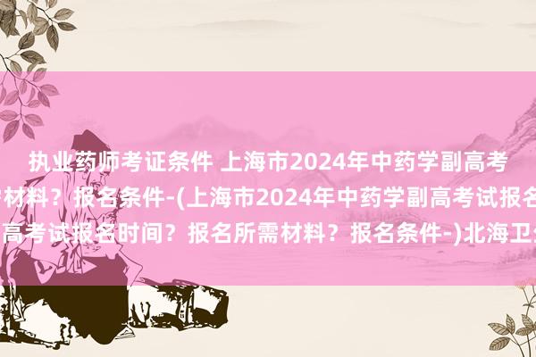 执业药师考证条件 上海市2024年中药学副高考试报名时间？报名所需材料？报名条件-(上海市2024年中药学副高考试报名时间？报名所需材料？报名条件-)北海卫生职称考试延考