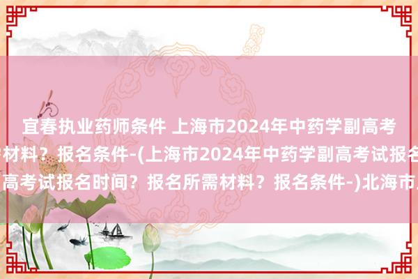 宜春执业药师条件 上海市2024年中药学副高考试报名时间？报