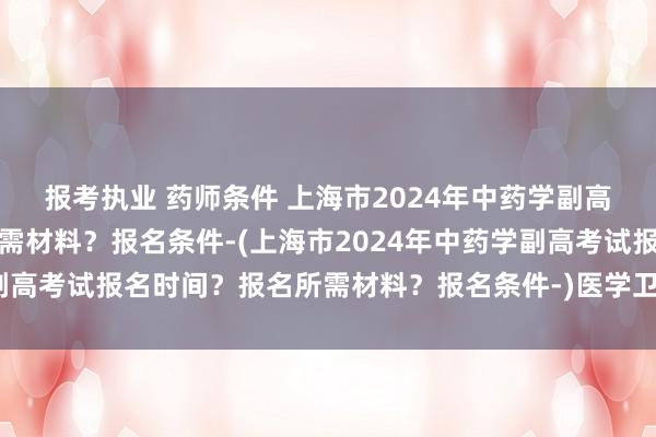 报考执业 药师条件 上海市2024年中药学副高考试报名时间？报名所需材料？报名条件-(上海市2024年中药学副高考试报名时间？报名所需材料？报名条件-)医学卫生职称英语考试
