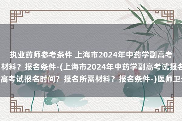 执业药师参考条件 上海市2024年中药学副高考试报名时间？报