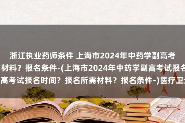 浙江执业药师条件 上海市2024年中药学副高考试报名时间？报名所需材料？报名条件-(上海市2024年中药学副高考试报名时间？报名所需材料？报名条件-)医疗卫生职业职称考试
