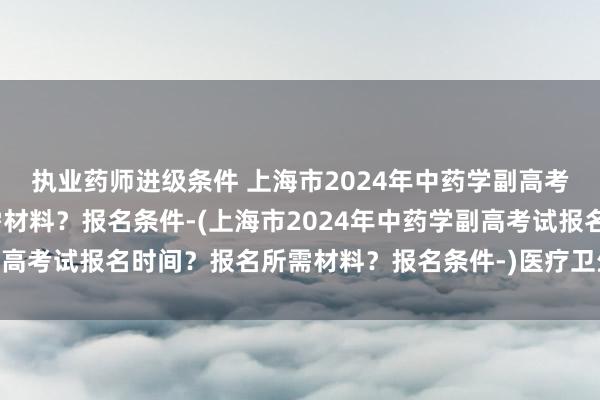 执业药师进级条件 上海市2024年中药学副高考试报名时间？报