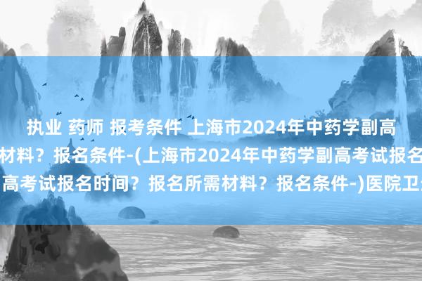 执业 药师 报考条件 上海市2024年中药学副高考试报名时间？报名所需材料？报名条件-(上海市2024年中药学副高考试报名时间？报名所需材料？报名条件-)医院卫生职称考试题目
