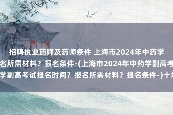招聘执业药师及药师条件 上海市2024年中药学副高考试报名时间？报名所需材料？报名条件-(上海市2024年中药学副高考试报名时间？报名所需材料？报名条件-)十堰卫生职称考试网