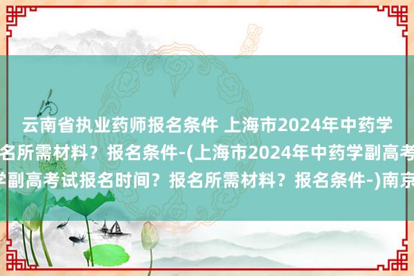 云南省执业药师报名条件 上海市2024年中药学副高考试报名时间？报名所需材料？报名条件-(上海市2024年中药学副高考试报名时间？报名所需材料？报名条件-)南京卫生职称考试报名