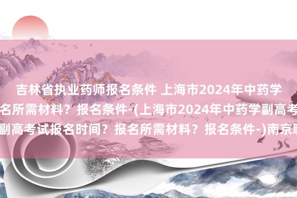 吉林省执业药师报名条件 上海市2024年中药学副高考试报名时间？报名所需材料？报名条件-(上海市2024年中药学副高考试报名时间？报名所需材料？报名条件-)南京职称考试时间卫生类