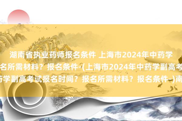 湖南省执业药师报名条件 上海市2024年中药学副高考试报名时