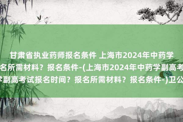 甘肃省执业药师报名条件 上海市2024年中药学副高考试报名时间？报名所需材料？报名条件-(上海市2024年中药学副高考试报名时间？报名所需材料？报名条件-)卫公卫生中级职称考试