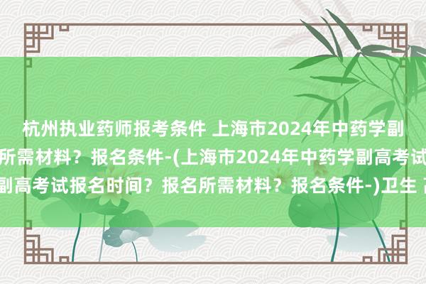 杭州执业药师报考条件 上海市2024年中药学副高考试报名时间？报名所需材料？报名条件-(上海市2024年中药学副高考试报名时间？报名所需材料？报名条件-)卫生 高级职称考试大纲