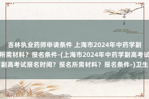 吉林执业药师申请条件 上海市2024年中药学副高考试报名时间？报名所需材料？报名条件-(上海市2024年中药学副高考试报名时间？报名所需材料？报名条件-)卫生c职称英语考试题