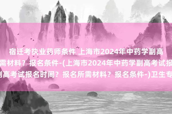宿迁考执业药师条件 上海市2024年中药学副高考试报名时间？