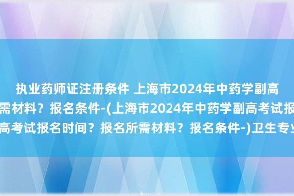 执业药师证注册条件 上海市2024年中药学副高考试报名时间？报名所需材料？报名条件-(上海市2024年中药学副高考试报名时间？报名所需材料？报名条件-)卫生专业副高职称考试题