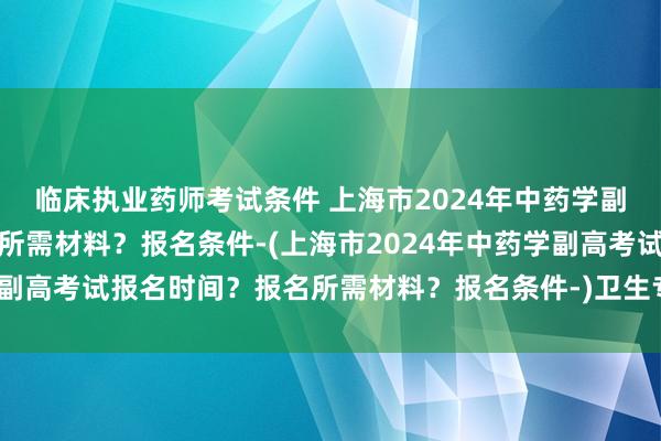 临床执业药师考试条件 上海市2024年中药学副高考试报名时间？报名所需材料？报名条件-(上海市2024年中药学副高考试报名时间？报名所需材料？报名条件-)卫生专业考试是职称吗