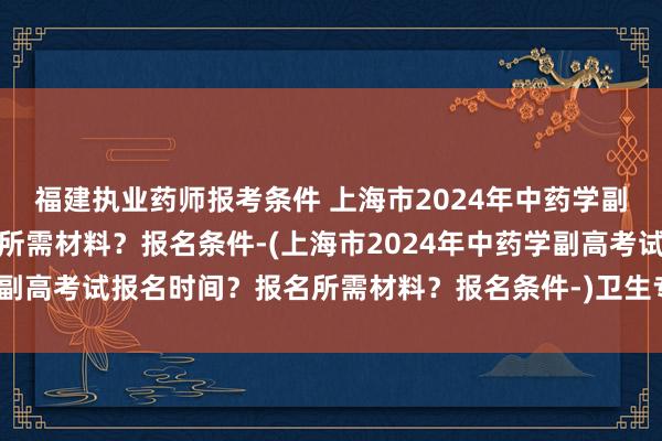 福建执业药师报考条件 上海市2024年中药学副高考试报名时间？报名所需材料？报名条件-(上海市2024年中药学副高考试报名时间？报名所需材料？报名条件-)卫生专业职称中级考试