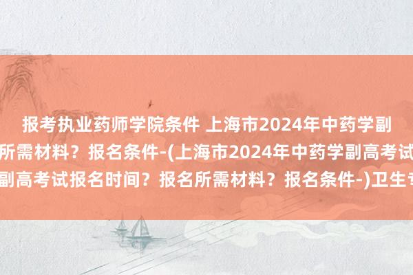 报考执业药师学院条件 上海市2024年中药学副高考试报名时间