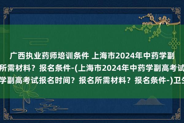 广西执业药师培训条件 上海市2024年中药学副高考试报名时间？报名所需材料？报名条件-(上海市2024年中药学副高考试报名时间？报名所需材料？报名条件-)卫生专技职称考试