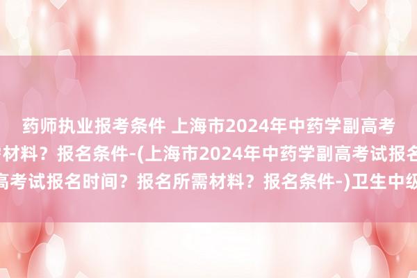 药师执业报考条件 上海市2024年中药学副高考试报名时间？报名所需材料？报名条件-(上海市2024年中药学副高考试报名时间？报名所需材料？报名条件-)卫生中级职称考试云南省