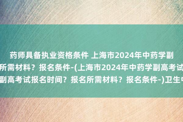 药师具备执业资格条件 上海市2024年中药学副高考试报名时间？报名所需材料？报名条件-(上海市2024年中药学副高考试报名时间？报名所需材料？报名条件-)卫生中级职称考试几门