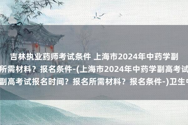 吉林执业药师考试条件 上海市2024年中药学副高考试报名时间？报名所需材料？报名条件-(上海市2024年中药学副高考试报名时间？报名所需材料？报名条件-)卫生中级职称考试咨询