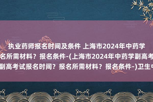 执业药师报名时间及条件 上海市2024年中药学副高考试报名时间？报名所需材料？报名条件-(上海市2024年中药学副高考试报名时间？报名所需材料？报名条件-)卫生中级职称资格证考试
