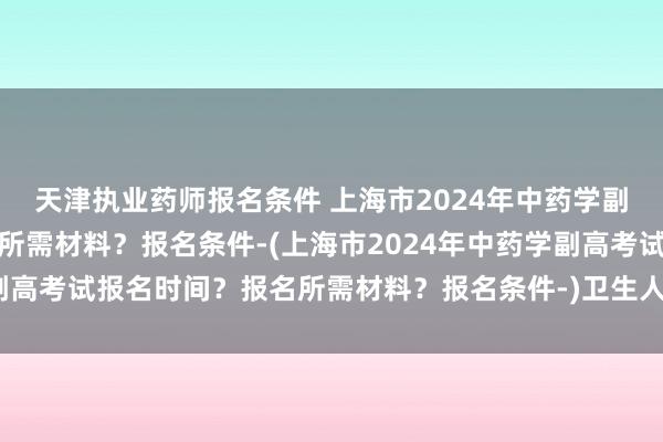 天津执业药师报名条件 上海市2024年中药学副高考试报名时间