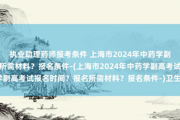 执业助理药师报考条件 上海市2024年中药学副高考试报名时间？报名所需材料？报名条件-(上海市2024年中药学副高考试报名时间？报名所需材料？报名条件-)卫生人才职称考试书