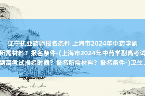 辽宁执业药师报名条件 上海市2024年中药学副高考试报名时间？报名所需材料？报名条件-(上海市2024年中药学副高考试报名时间？报名所需材料？报名条件-)卫生人才职称考试官网
