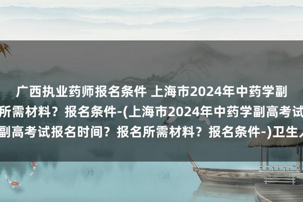广西执业药师报名条件 上海市2024年中药学副高考试报名时间？报名所需材料？报名条件-(上海市2024年中药学副高考试报名时间？报名所需材料？报名条件-)卫生人才职称考试成绩