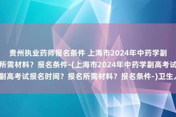 贵州执业药师报名条件 上海市2024年中药学副高考试报名时间？报名所需材料？报名条件-(上海市2024年中药学副高考试报名时间？报名所需材料？报名条件-)卫生人才职称考试资料