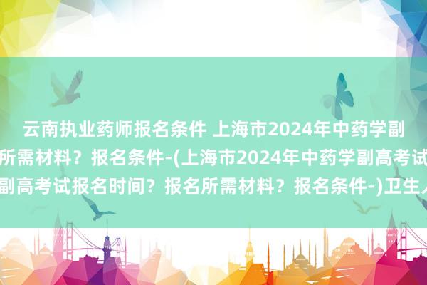 云南执业药师报名条件 上海市2024年中药学副高考试报名时间