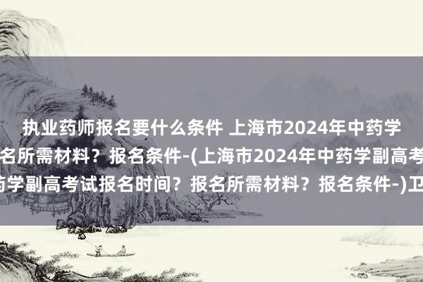 执业药师报名要什么条件 上海市2024年中药学副高考试报名时