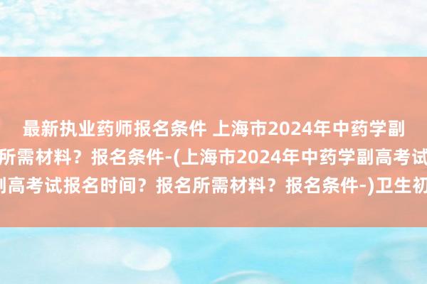 最新执业药师报名条件 上海市2024年中药学副高考试报名时间？报名所需材料？报名条件-(上海市2024年中药学副高考试报名时间？报名所需材料？报名条件-)卫生初级职称考试代报名