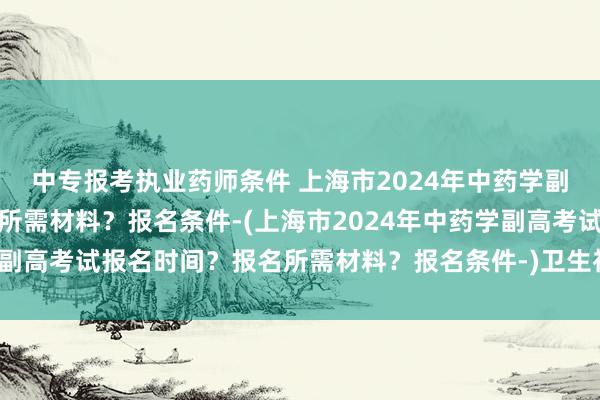 中专报考执业药师条件 上海市2024年中药学副高考试报名时间？报名所需材料？报名条件-(上海市2024年中药学副高考试报名时间？报名所需材料？报名条件-)卫生初级职称考试类别