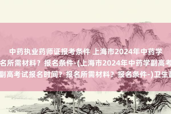 中药执业药师证报考条件 上海市2024年中药学副高考试报名时间？报名所需材料？报名条件-(上海市2024年中药学副高考试报名时间？报名所需材料？报名条件-)卫生副高级职称考试答案
