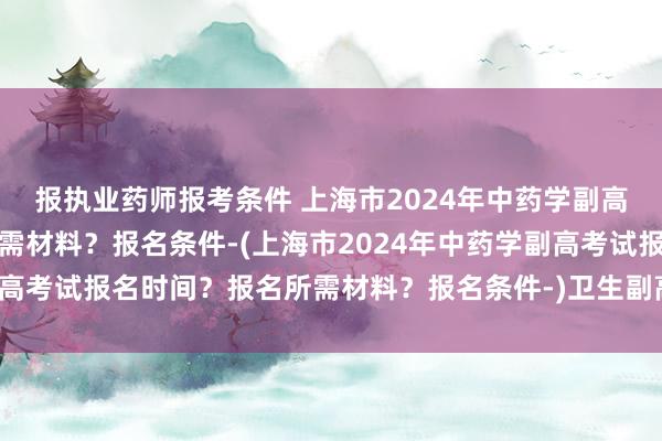 报执业药师报考条件 上海市2024年中药学副高考试报名时间？