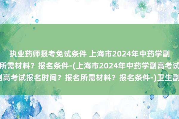 执业药师报考免试条件 上海市2024年中药学副高考试报名时间