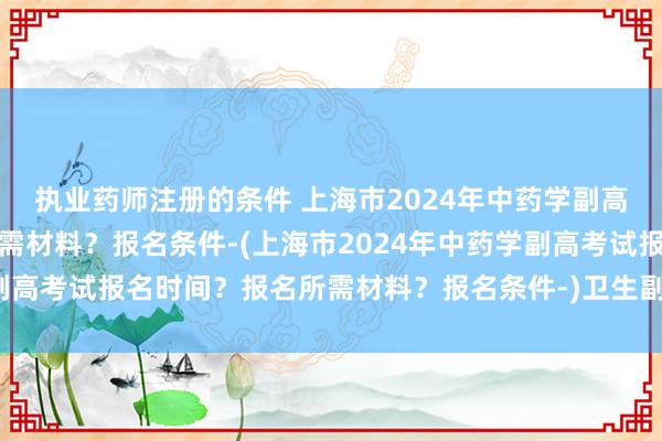 执业药师注册的条件 上海市2024年中药学副高考试报名时间？报名所需材料？报名条件-(上海市2024年中药学副高考试报名时间？报名所需材料？报名条件-)卫生副高职称考试复习