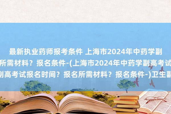 最新执业药师报考条件 上海市2024年中药学副高考试报名时间？报名所需材料？报名条件-(上海市2024年中药学副高考试报名时间？报名所需材料？报名条件-)卫生副高职称考试成绩a