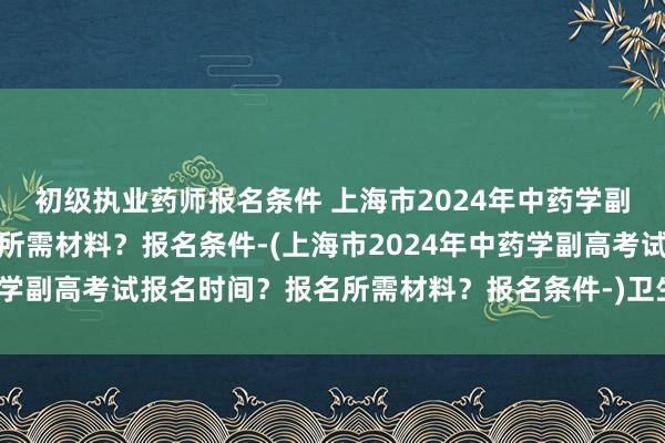 初级执业药师报名条件 上海市2024年中药学副高考试报名时间？报名所需材料？报名条件-(上海市2024年中药学副高考试报名时间？报名所需材料？报名条件-)卫生医疗职称考试