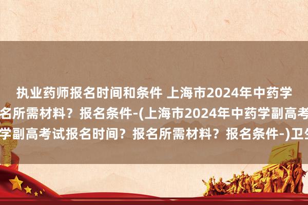 执业药师报名时间和条件 上海市2024年中药学副高考试报名时间？报名所需材料？报名条件-(上海市2024年中药学副高考试报名时间？报名所需材料？报名条件-)卫生厅职称考试报名