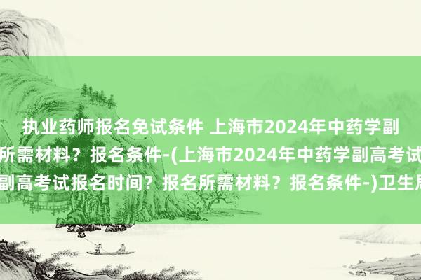 执业药师报名免试条件 上海市2024年中药学副高考试报名时间