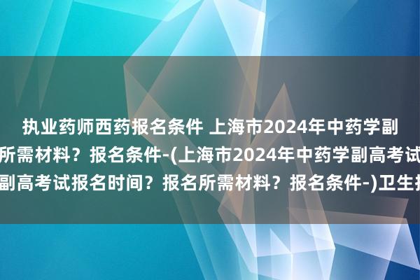 执业药师西药报名条件 上海市2024年中药学副高考试报名时间？报名所需材料？报名条件-(上海市2024年中药学副高考试报名时间？报名所需材料？报名条件-)卫生技术职称考试时间