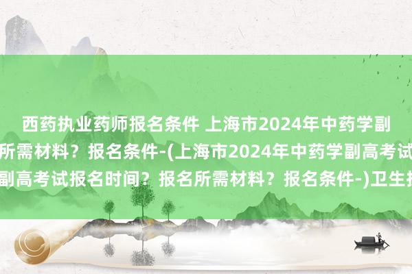 西药执业药师报名条件 上海市2024年中药学副高考试报名时间？报名所需材料？报名条件-(上海市2024年中药学副高考试报名时间？报名所需材料？报名条件-)卫生技术职称考试是啥