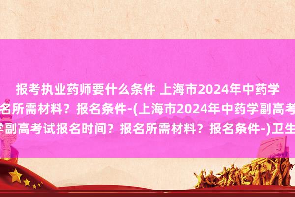 报考执业药师要什么条件 上海市2024年中药学副高考试报名时
