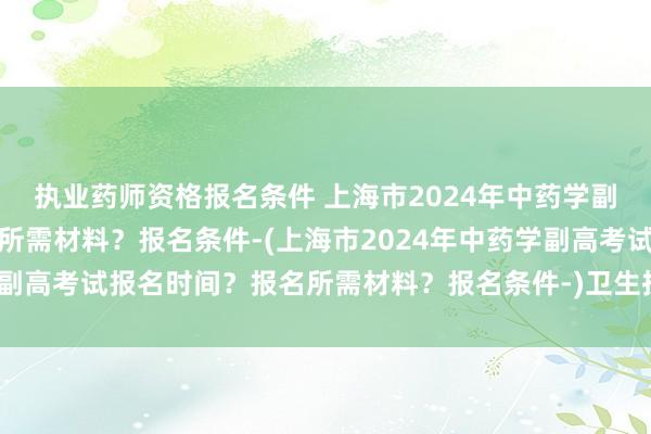 执业药师资格报名条件 上海市2024年中药学副高考试报名时间？报名所需材料？报名条件-(上海市2024年中药学副高考试报名时间？报名所需材料？报名条件-)卫生技术职称资格考试